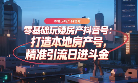 【教程】零基础玩赚房产抖音号：打造本地房产号，精准引流日进斗金