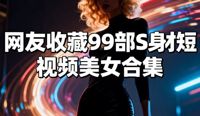 网友收藏99部S身材短视频美女合集